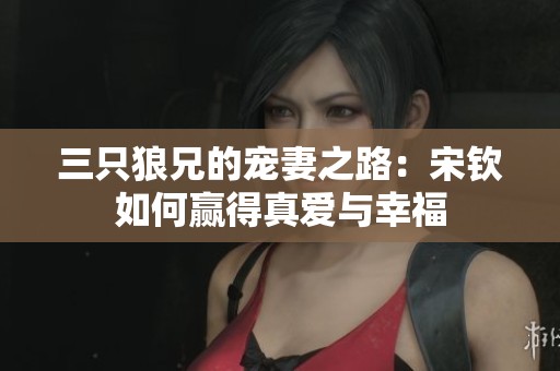 三只狼兄的宠妻之路：宋钦如何赢得真爱与幸福