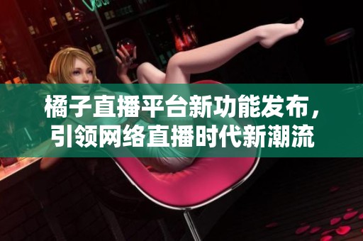 橘子直播平台新功能发布，引领网络直播时代新潮流