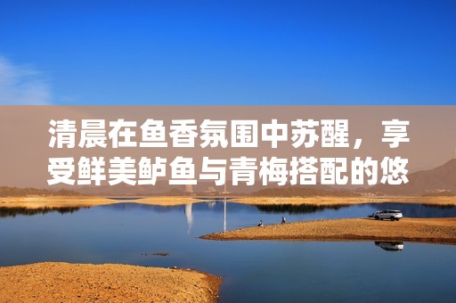 清晨在鱼香氛围中苏醒，享受鲜美鲈鱼与青梅搭配的悠闲时光