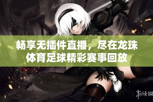畅享无插件直播，尽在龙珠体育足球精彩赛事回放