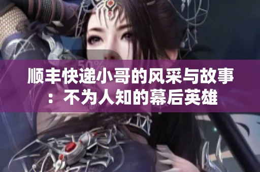 顺丰快递小哥的风采与故事：不为人知的幕后英雄