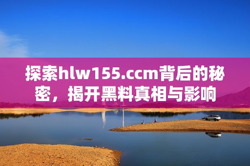 探索hlw155.ccm背后的秘密，揭开黑料真相与影响