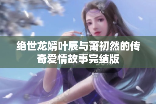绝世龙婿叶辰与萧初然的传奇爱情故事完结版