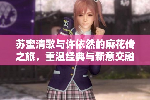 苏蜜清歌与许依然的麻花传之旅，重温经典与新意交融