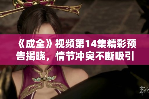 《成全》视频第14集精彩预告揭晓，情节冲突不断吸引观众期待