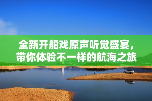 全新开船戏原声听觉盛宴，带你体验不一样的航海之旅