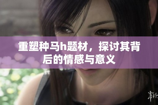重塑种马h题材，探讨其背后的情感与意义