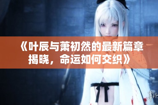 《叶辰与萧初然的最新篇章揭晓，命运如何交织》