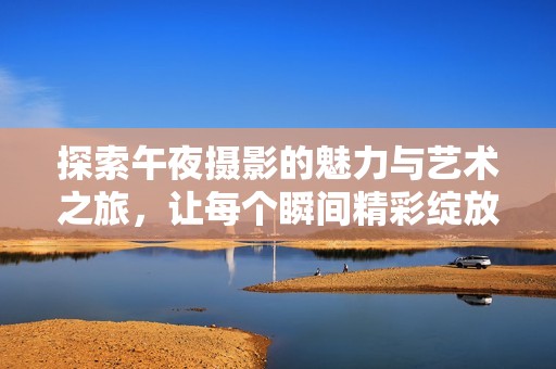 探索午夜摄影的魅力与艺术之旅，让每个瞬间精彩绽放