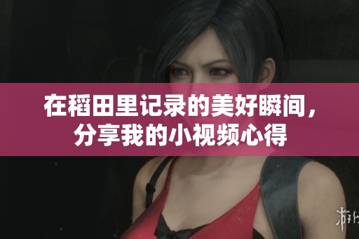 在稻田里记录的美好瞬间，分享我的小视频心得