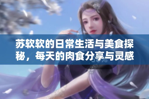 苏软软的日常生活与美食探秘，每天的肉食分享与灵感探索