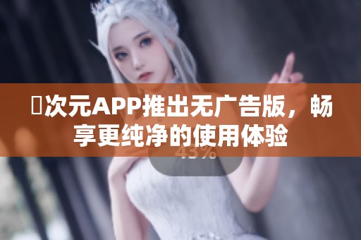 囧次元APP推出无广告版，畅享更纯净的使用体验