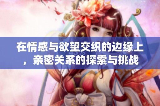 在情感与欲望交织的边缘上，亲密关系的探索与挑战