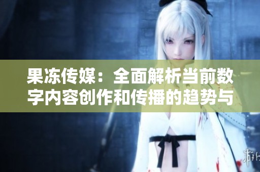 果冻传媒：全面解析当前数字内容创作和传播的趋势与挑战