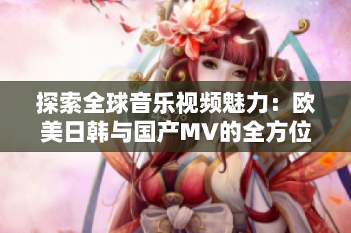探索全球音乐视频魅力：欧美日韩与国产MV的全方位对比分析
