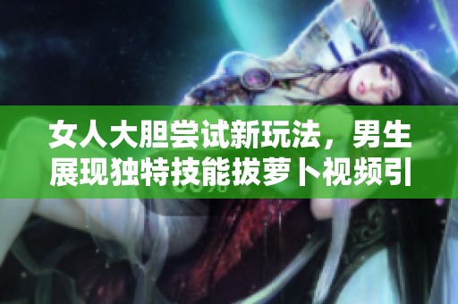 女人大胆尝试新玩法，男生展现独特技能拔萝卜视频引热议