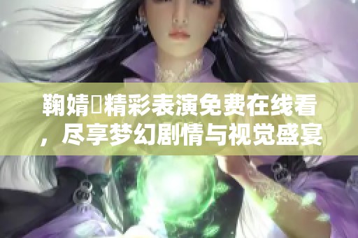鞠婧祎精彩表演免费在线看，尽享梦幻剧情与视觉盛宴