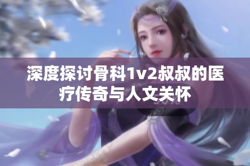 深度探讨骨科1v2叔叔的医疗传奇与人文关怀