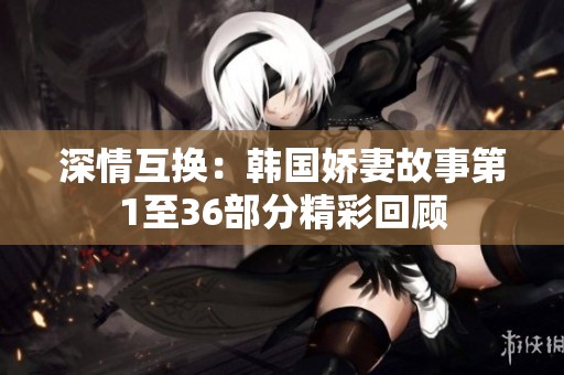 深情互换：韩国娇妻故事第1至36部分精彩回顾