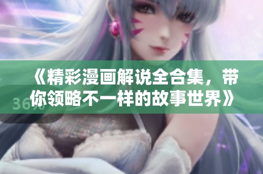 《精彩漫画解说全合集，带你领略不一样的故事世界》