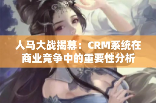 人马大战揭幕：CRM系统在商业竞争中的重要性分析