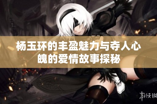 杨玉环的丰盈魅力与夺人心魄的爱情故事探秘