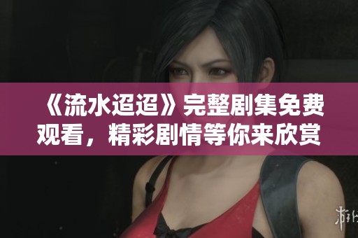 《流水迢迢》完整剧集免费观看，精彩剧情等你来欣赏