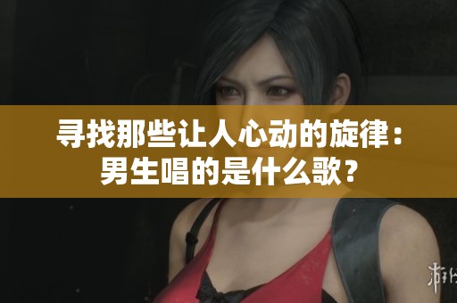 寻找那些让人心动的旋律：男生唱的是什么歌？