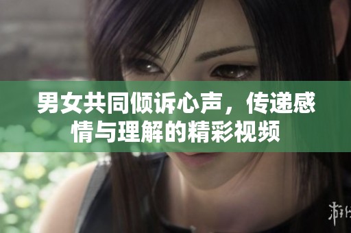 男女共同倾诉心声，传递感情与理解的精彩视频