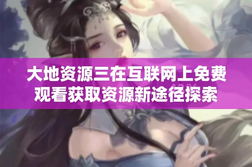 大地资源三在互联网上免费观看获取资源新途径探索