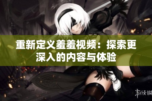 重新定义羞羞视频：探索更深入的内容与体验