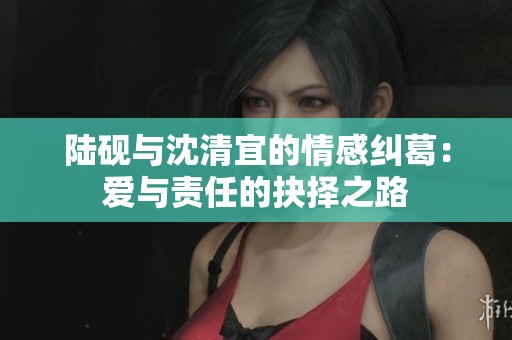 陆砚与沈清宜的情感纠葛：爱与责任的抉择之路