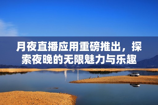 月夜直播应用重磅推出，探索夜晚的无限魅力与乐趣