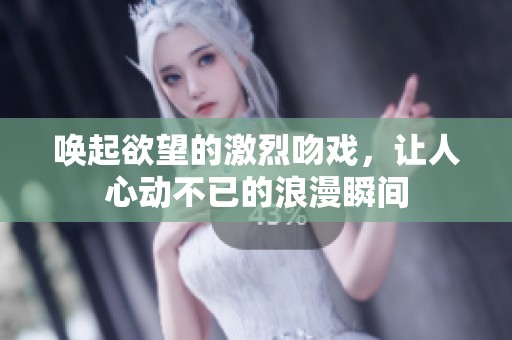 唤起欲望的激烈吻戏，让人心动不已的浪漫瞬间