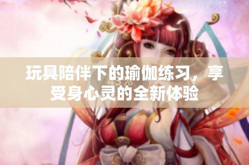 玩具陪伴下的瑜伽练习，享受身心灵的全新体验