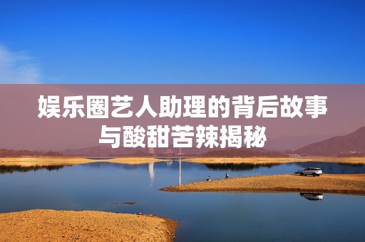 娱乐圈艺人助理的背后故事与酸甜苦辣揭秘