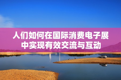 人们如何在国际消费电子展中实现有效交流与互动