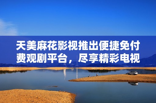 天美麻花影视推出便捷免付费观剧平台，尽享精彩电视剧