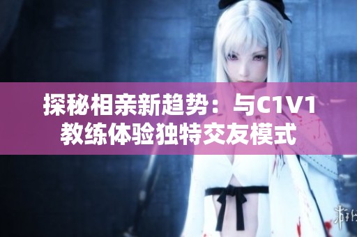 探秘相亲新趋势：与C1V1教练体验独特交友模式