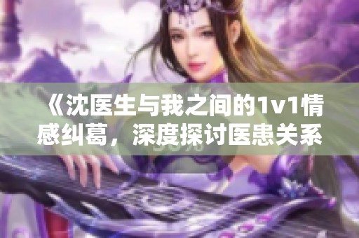 《沈医生与我之间的1v1情感纠葛，深度探讨医患关系》