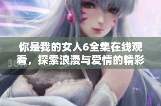 你是我的女人6全集在线观看，探索浪漫与爱情的精彩旅程