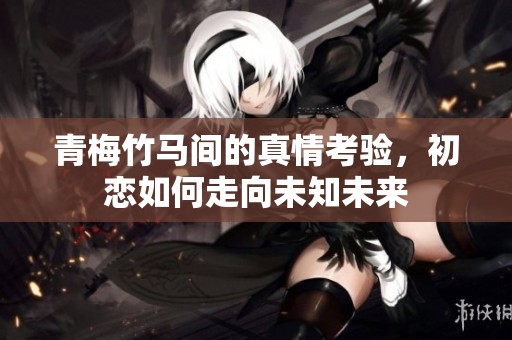 青梅竹马间的真情考验，初恋如何走向未知未来