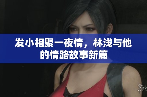 发小相聚一夜情，林浅与他的情路故事新篇