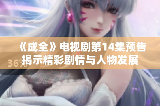 《成全》电视剧第14集预告揭示精彩剧情与人物发展