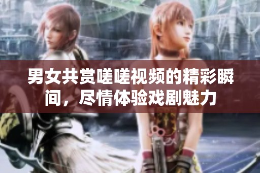 男女共赏嗟嗟视频的精彩瞬间，尽情体验戏剧魅力