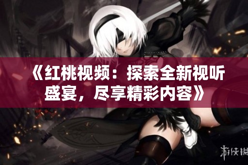 《红桃视频：探索全新视听盛宴，尽享精彩内容》