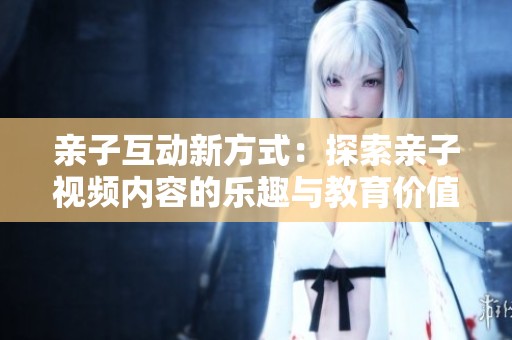 亲子互动新方式：探索亲子视频内容的乐趣与教育价值