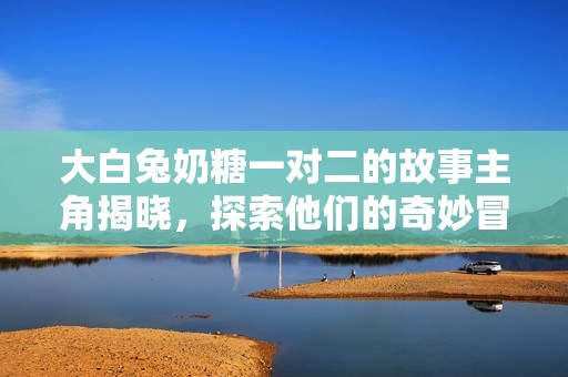 大白兔奶糖一对二的故事主角揭晓，探索他们的奇妙冒险
