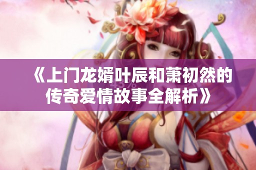《上门龙婿叶辰和萧初然的传奇爱情故事全解析》