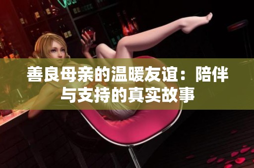 善良母亲的温暖友谊：陪伴与支持的真实故事